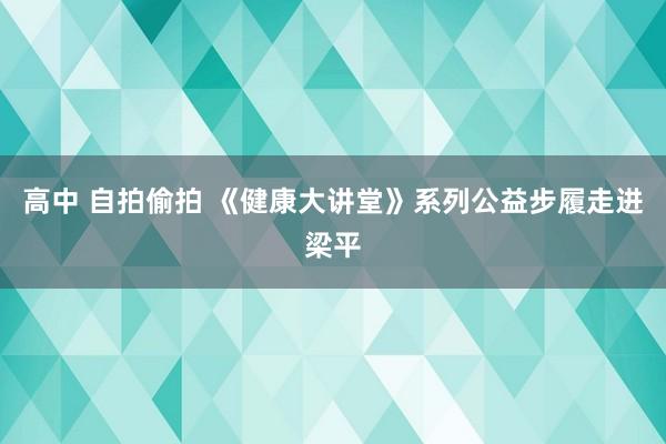 高中 自拍偷拍 《健康大讲堂》系列公益步履走进梁平