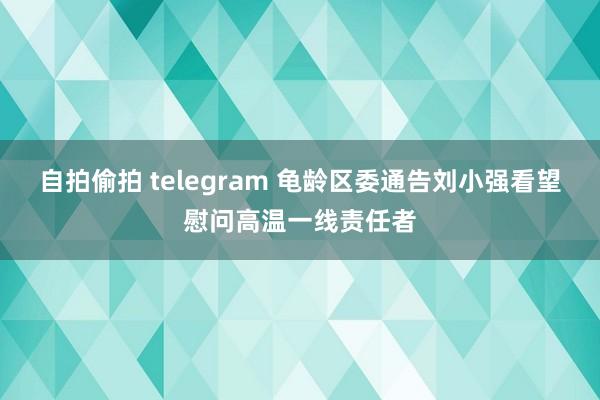 自拍偷拍 telegram 龟龄区委通告刘小强看望慰问高温一线责任者