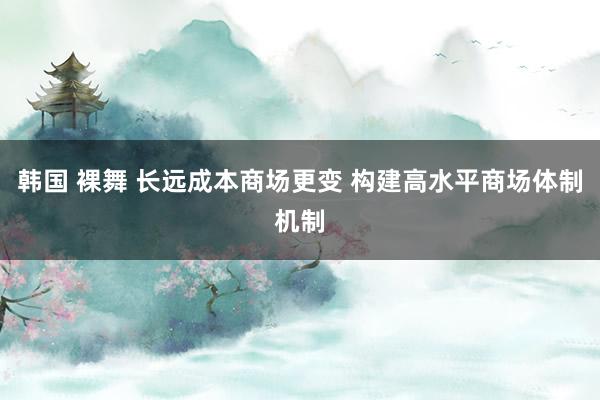 韩国 裸舞 长远成本商场更变 构建高水平商场体制机制