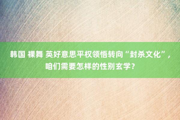 韩国 裸舞 英好意思平权领悟转向“封杀文化”，咱们需要怎样的性别玄学？