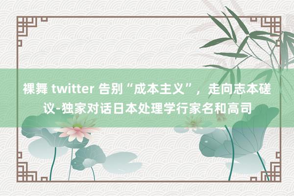 裸舞 twitter 告别“成本主义”，走向志本磋议-独家对话日本处理学行家名和高司