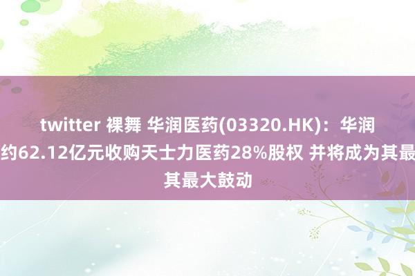 twitter 裸舞 华润医药(03320.HK)：华润三九拟约62.12亿元收购天士力医药28%股权 并将成为其最大鼓动