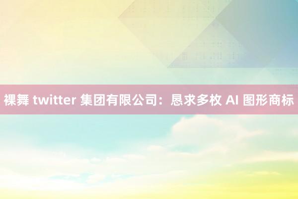 裸舞 twitter 集团有限公司：恳求多枚 AI 图形商标