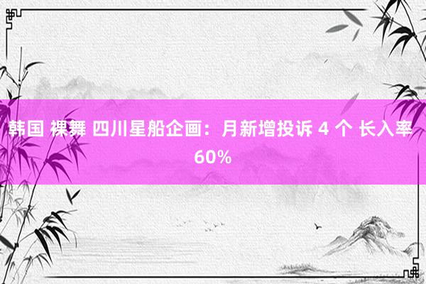 韩国 裸舞 四川星船企画：月新增投诉 4 个 长入率 60%