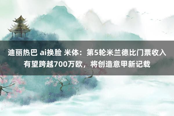 迪丽热巴 ai换脸 米体：第5轮米兰德比门票收入有望跨越700万欧，将创造意甲新记载