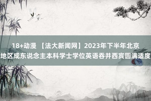 18+动漫 【法大新闻网】2023年下半年北京地区成东说念主本科学士学位英语吞并西宾圆满适度