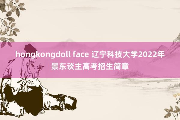 hongkongdoll face 辽宁科技大学2022年景东谈主高考招生简章