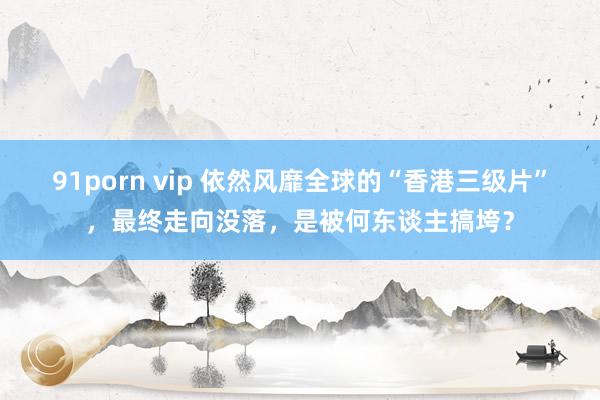 91porn vip 依然风靡全球的“香港三级片”，最终走向没落，是被何东谈主搞垮？