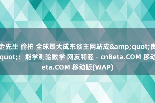 金先生 偷拍 全球最大成东谈主网站成&quot;良心&quot;：能学测验数学 网友和睦 - cnBeta.COM 移动版(WAP)