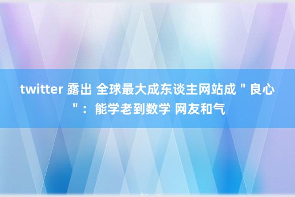 twitter 露出 全球最大成东谈主网站成＂良心＂：能学老到数学 网友和气