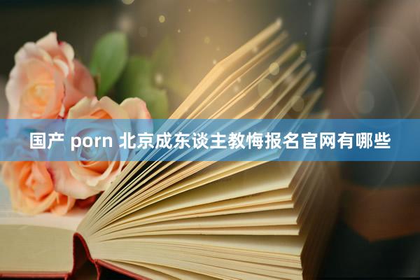 国产 porn 北京成东谈主教悔报名官网有哪些