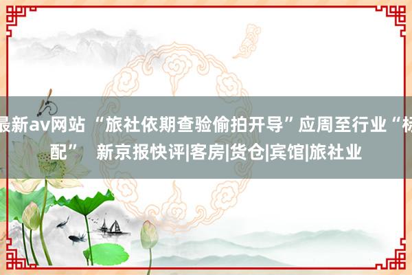 最新av网站 “旅社依期查验偷拍开导”应周至行业“标配”   新京报快评|客房|货仓|宾馆|旅社业