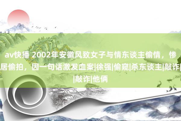 av快播 2002年安徽风致女子与情东谈主偷情，惨遭邻居偷拍，因一句话激发血案|徐强|偷窥|杀东谈主|敲诈|他俩