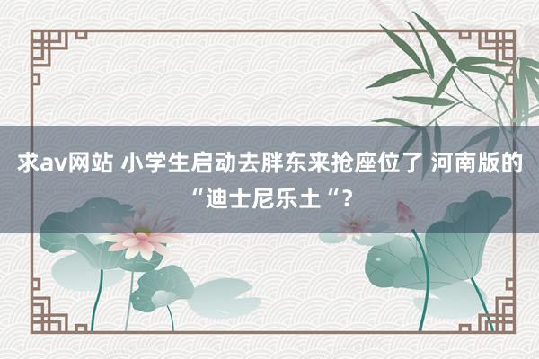 求av网站 小学生启动去胖东来抢座位了 河南版的“迪士尼乐土“？