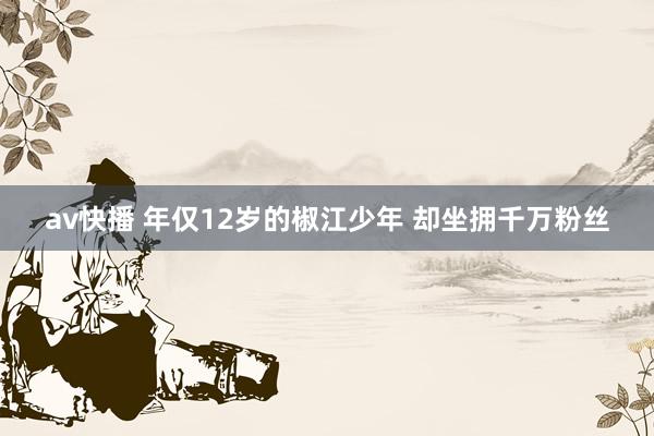 av快播 年仅12岁的椒江少年 却坐拥千万粉丝