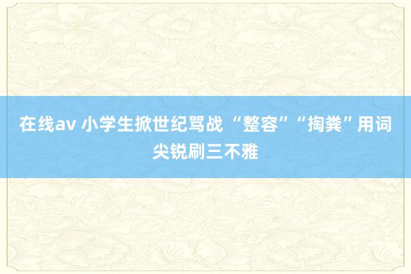 在线av 小学生掀世纪骂战 “整容”“掏粪”用词尖锐刷三不雅