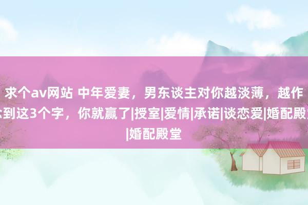 求个av网站 中年爱妻，男东谈主对你越淡薄，越作念到这3个字，你就赢了|授室|爱情|承诺|谈恋爱|婚配殿堂