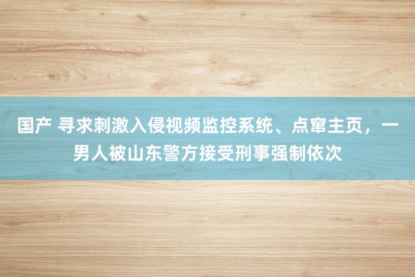 国产 寻求刺激入侵视频监控系统、点窜主页，一男人被山东警方接受刑事强制依次