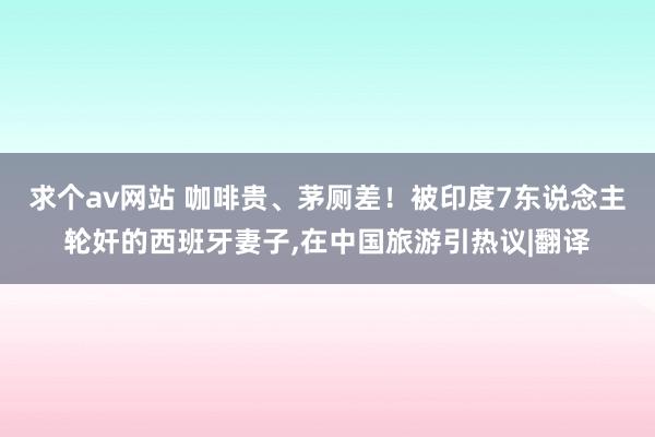 求个av网站 咖啡贵、茅厕差！被印度7东说念主轮奸的西班牙妻子，在中国旅游引热议|翻译