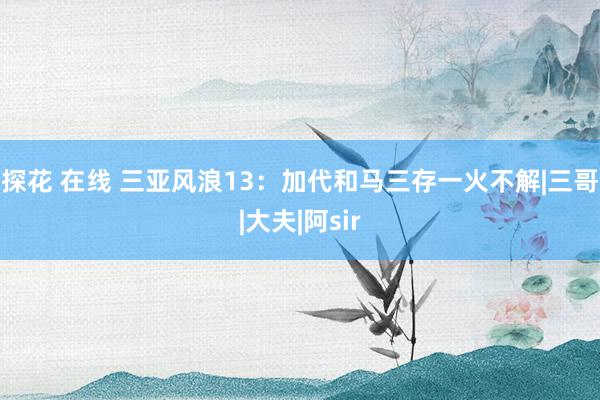 探花 在线 三亚风浪13：加代和马三存一火不解|三哥|大夫|阿sir