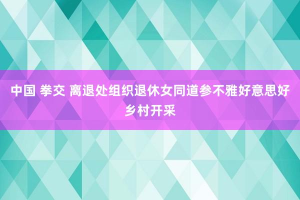 中国 拳交 离退处组织退休女同道参不雅好意思好乡村开采