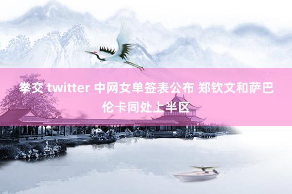 拳交 twitter 中网女单签表公布 郑钦文和萨巴伦卡同处上半区